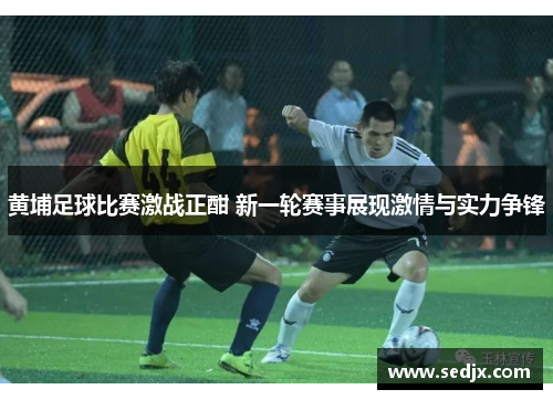 黄埔足球比赛激战正酣 新一轮赛事展现激情与实力争锋