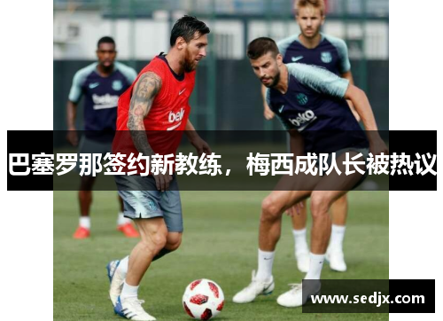 巴塞罗那签约新教练，梅西成队长被热议