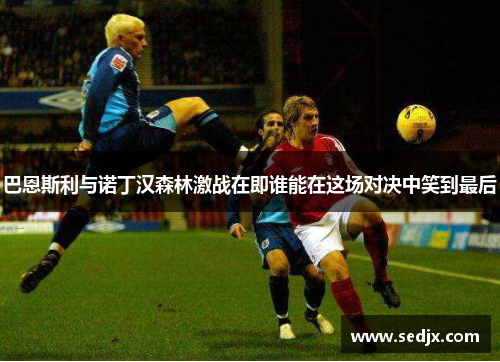 巴恩斯利与诺丁汉森林激战在即谁能在这场对决中笑到最后