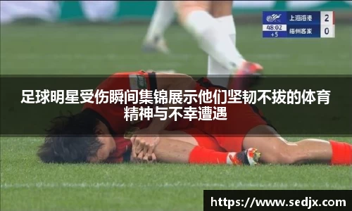 足球明星受伤瞬间集锦展示他们坚韧不拔的体育精神与不幸遭遇
